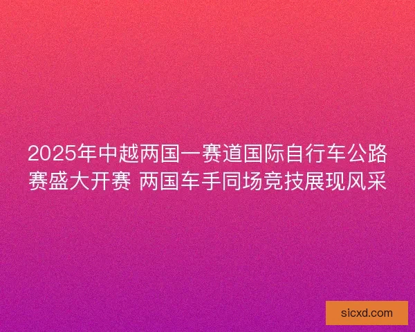 2025年中越两国一赛道国际自行车公路赛盛大开赛 两国车手同场竞技展现风采